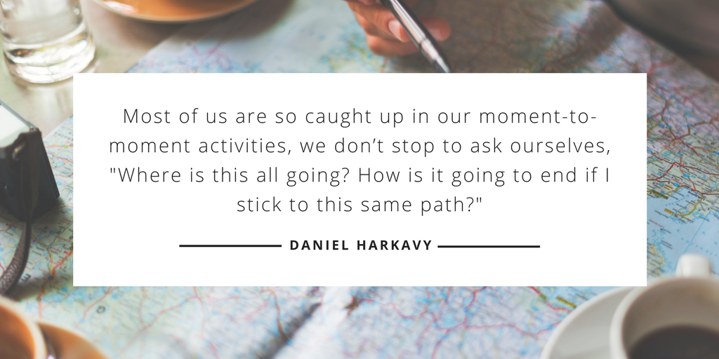 Most of us are so caught up in our moment-to-moment activities, we don’t stop to ask ourselves, 'Where is this all going? How is it going to end if I stick to this same path?' —Daniel Harkavy, Living Forward