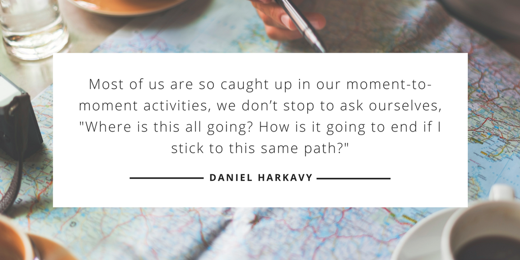 Most of us are so caught up in our moment-to-moment activities, we don’t stop to ask ourselves, 'Where is this all going? How is it going to end if I stick to this same path?' —Daniel Harkavy, Living Forward Most of us are so caught up in our moment-to-moment activities, we don’t stop to ask ourselves, 'Where is this all going? How is it going to end if I stick to this same path?' —Daniel Harkavy, Living Forward